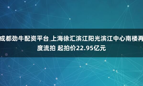 成都劲牛配资平台 上海徐汇滨江阳光滨江中心南楼再度流拍 起拍价22.95亿元