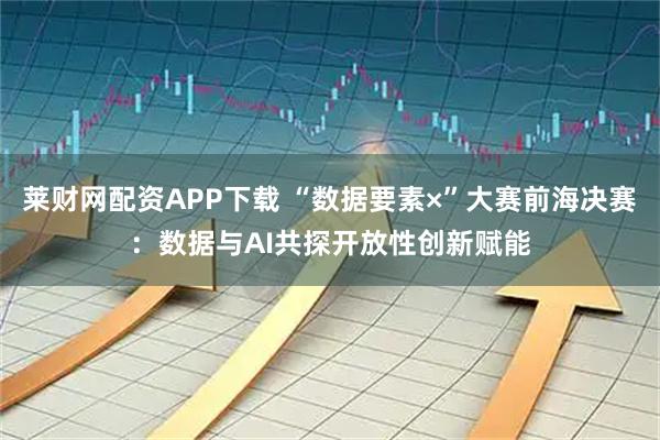 莱财网配资APP下载 “数据要素×”大赛前海决赛:数据与AI共探开放性创新赋能