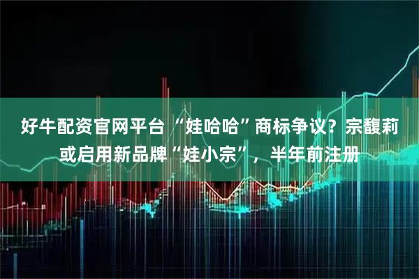 好牛配资官网平台 “娃哈哈”商标争议?宗馥莉或启用新品牌“娃小宗”,半年前注册