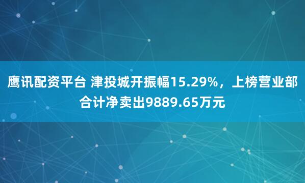 鹰讯配资平台 津投城开振幅15.29%，上榜营业部合计净卖出9889.65万元