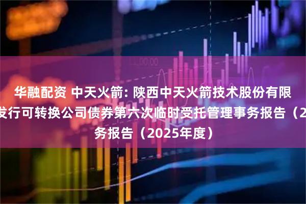 华融配资 中天火箭: 陕西中天火箭技术股份有限公司公开发行可转换公司债券第六次临时受托管理事务报告（2025年度）