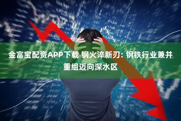 金富宝配资APP下载 钢火淬新刃: 钢铁行业兼并重组迈向深水区