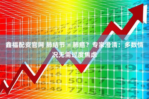 鑫福配资官网 肺结节 = 肺癌？专家澄清：多数情况无需过度焦虑