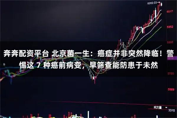 奔奔配资平台 北京菌一生：癌症并非突然降临！警惕这 7 种癌前病变，早筛查能防患于未然