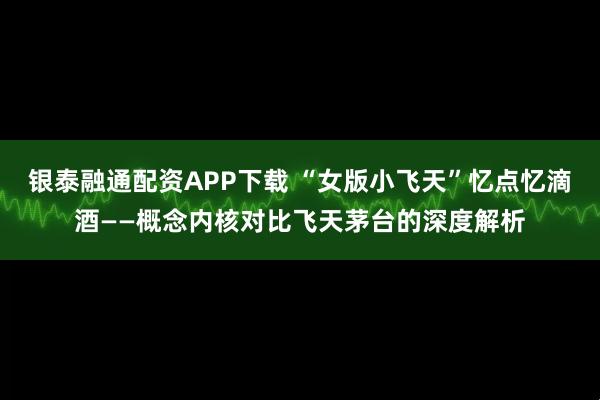 银泰融通配资APP下载 “女版小飞天”忆点忆滴酒——概念内核对比飞天茅台的深度解析