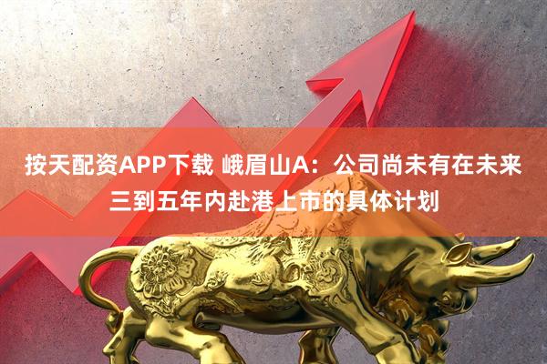 按天配资APP下载 峨眉山A：公司尚未有在未来三到五年内赴港上市的具体计划