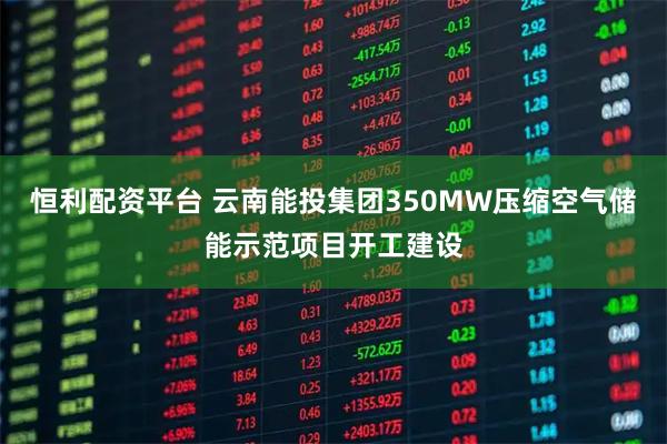 恒利配资平台 云南能投集团350MW压缩空气储能示范项目开工建设