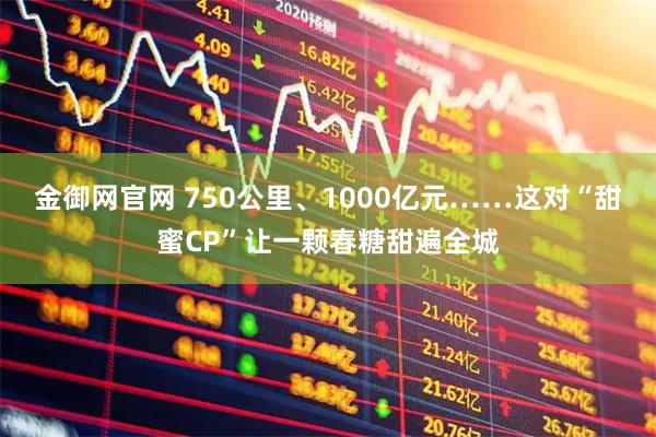 金御网官网 750公里、1000亿元……这对“甜蜜CP”让一颗春糖甜遍全城