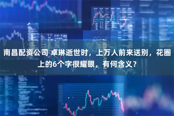 南昌配资公司 卓琳逝世时，上万人前来送别，花圈上的6个字很耀眼，有何含义？