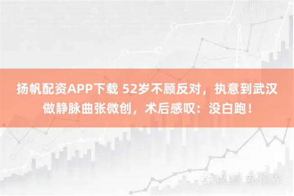 扬帆配资APP下载 52岁不顾反对，执意到武汉做静脉曲张微创，术后感叹：没白跑！