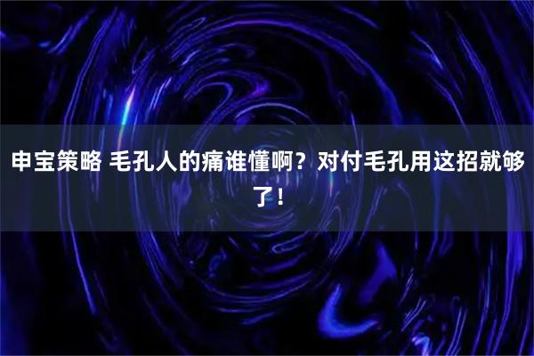 申宝策略 毛孔人的痛谁懂啊？对付毛孔用这招就够了！
