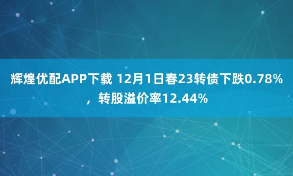 辉煌优配APP下载 12月1日春23转债下跌0.78%,转股溢价率12.44%