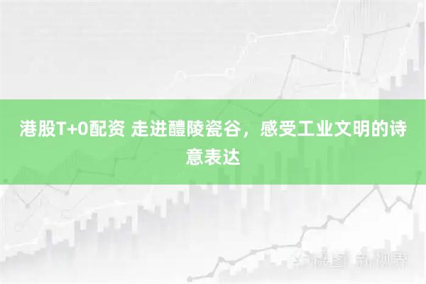 港股T+0配资 走进醴陵瓷谷，感受工业文明的诗意表达