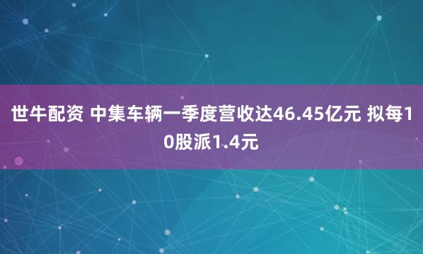 世牛配资 中集车辆一季度营收达46.45亿元 拟每10股派1.4元