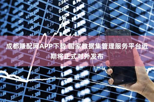成都赚配网APP下载 国家数据集管理服务平台近期将正式对外发布