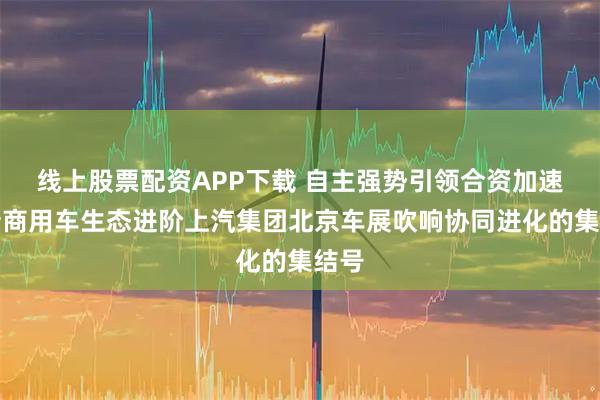 线上股票配资APP下载 自主强势引领合资加速焕新商用车生态进阶上汽集团北京车展吹响协同进化的集结号