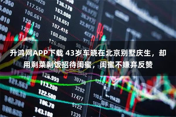 升鸿网APP下载 43岁车晓在北京别墅庆生，却用剩菜剩饭招待闺蜜，闺蜜不嫌弃反赞
