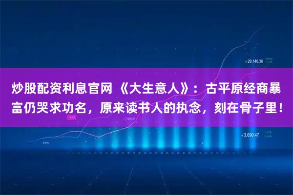 炒股配资利息官网 《大生意人》：古平原经商暴富仍哭求功名，原来读书人的执念，刻在骨子里！