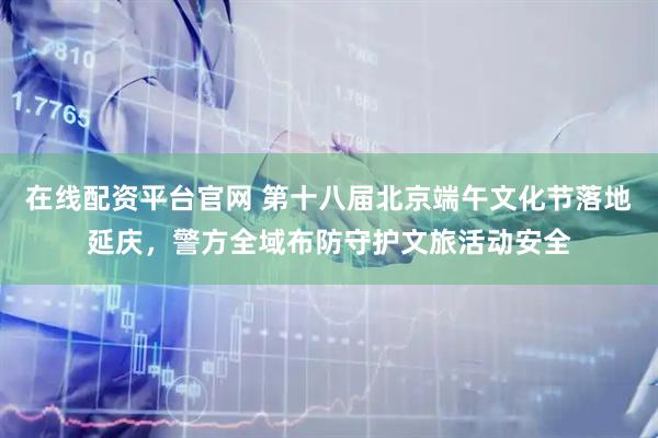 在线配资平台官网 第十八届北京端午文化节落地延庆，警方全域布防守护文旅活动安全