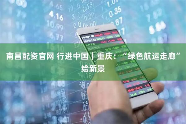 南昌配资官网 行进中国|重庆:“绿色航运走廊”绘新景