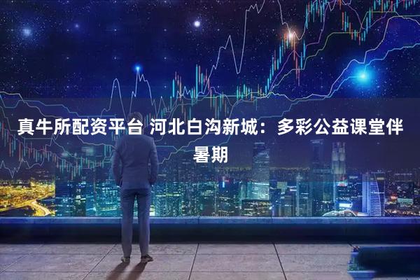 真牛所配资平台 河北白沟新城:多彩公益课堂伴暑期