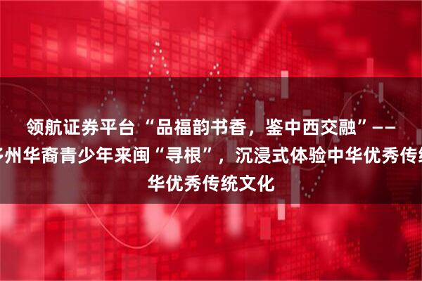领航证券平台 “品福韵书香,鉴中西交融”——全美多州华裔青少年来闽“寻根”,沉浸式体验中华优秀传统文化