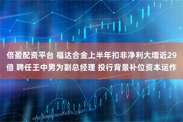 倍盈配资平台 福达合金上半年扣非净利大增近29倍 聘任王中男为副总经理 投行背景补位资本运作
