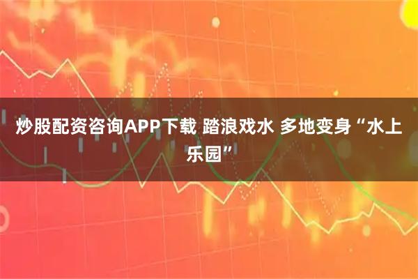 炒股配资咨询APP下载 踏浪戏水 多地变身“水上乐园”