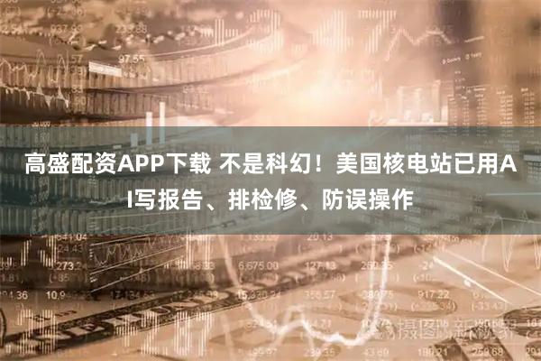 高盛配资APP下载 不是科幻！美国核电站已用AI写报告、排检修、防误操作