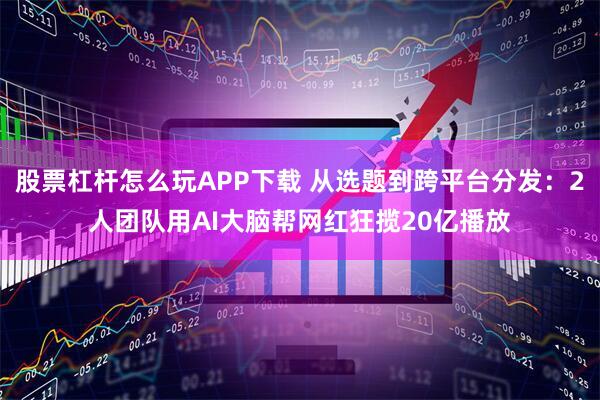 股票杠杆怎么玩APP下载 从选题到跨平台分发：2人团队用AI大脑帮网红狂揽20亿播放